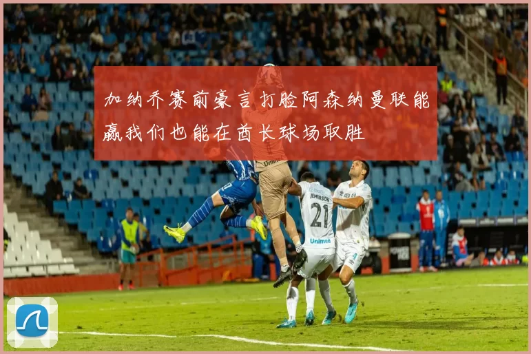 加纳乔赛前豪言打脸阿森纳曼联能赢我们也能在酋长球场取胜